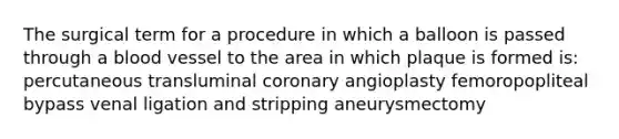 The surgical term for a procedure in which a balloon is passed through a blood vessel to the area in which plaque is formed is: percutaneous transluminal coronary angioplasty femoropopliteal bypass venal ligation and stripping aneurysmectomy