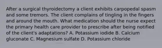 After a surgical thyroidectomy a client exhibits carpopedal spasm and some tremors. The client complains of tingling in the fingers and around <a href='https://www.questionai.com/knowledge/krBoWYDU6j-the-mouth' class='anchor-knowledge'>the mouth</a>. What medication should the nurse expect the primary health care provider to prescribe after being notified of the client's adaptations? A. Potassium iodide B. Calcium gluconate C. Magnesium sulfate D. Potassium chloride