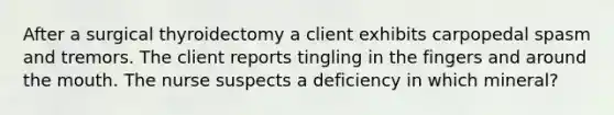 After a surgical thyroidectomy a client exhibits carpopedal spasm and tremors. The client reports tingling in the fingers and around the mouth. The nurse suspects a deficiency in which mineral?