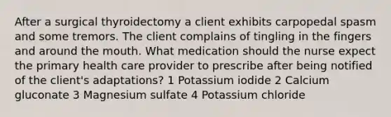 After a surgical thyroidectomy a client exhibits carpopedal spasm and some tremors. The client complains of tingling in the fingers and around the mouth. What medication should the nurse expect the primary health care provider to prescribe after being notified of the client's adaptations? 1 Potassium iodide 2 Calcium gluconate 3 Magnesium sulfate 4 Potassium chloride