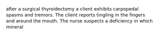 after a surgical thyroidectomy a client exhibits carpopedal spasms and tremors. The client reports tingling in the fingers and around the mouth. The nurse suspects a deficiency in which mineral