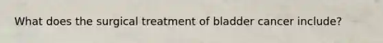What does the surgical treatment of bladder cancer include?