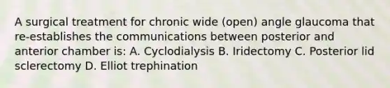 A surgical treatment for chronic wide (open) angle glaucoma that re-establishes the communications between posterior and anterior chamber is: A. Cyclodialysis B. Iridectomy C. Posterior lid sclerectomy D. Elliot trephination