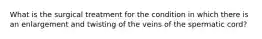 What is the surgical treatment for the condition in which there is an enlargement and twisting of the veins of the spermatic cord?
