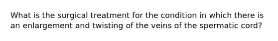 What is the surgical treatment for the condition in which there is an enlargement and twisting of the veins of the spermatic cord?