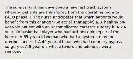 The surgical unit has developed a new fast-track system whereby patients are transferred from the operating room to PACU phase II. The nurse anticipates that which patients would benefit from this change? (Select all that apply) a. A healthy 50-year-old patient with an uncomplicated cataract surgery b. A 20-year-old basketball player who had arthroscopic repair of the knee c. A 65-year-old woman who had a hysterectomy for uterine cancer d. A 40-year-old man who had coronary bypass surgery e. A 5-year-old whose tonsils and adenoids were removed