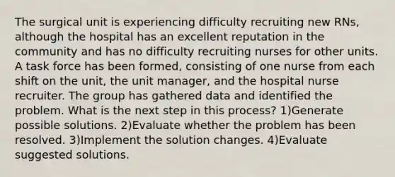 The surgical unit is experiencing difficulty recruiting new RNs, although the hospital has an excellent reputation in the community and has no difficulty recruiting nurses for other units. A task force has been formed, consisting of one nurse from each shift on the unit, the unit manager, and the hospital nurse recruiter. The group has gathered data and identified the problem. What is the next step in this process? 1)Generate possible solutions. 2)Evaluate whether the problem has been resolved. 3)Implement the solution changes. 4)Evaluate suggested solutions.