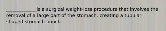 _____________is a surgical weight-loss procedure that involves the removal of a large part of the stomach, creating a tubular-shaped stomach pouch.