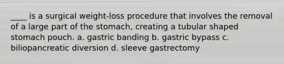 ____ is a surgical weight-loss procedure that involves the removal of a large part of the stomach, creating a tubular shaped stomach pouch. a. gastric banding b. gastric bypass c. biliopancreatic diversion d. sleeve gastrectomy