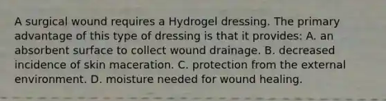 A surgical wound requires a Hydrogel dressing. The primary advantage of this type of dressing is that it provides: A. an absorbent surface to collect wound drainage. B. decreased incidence of skin maceration. C. protection from the external environment. D. moisture needed for wound healing.