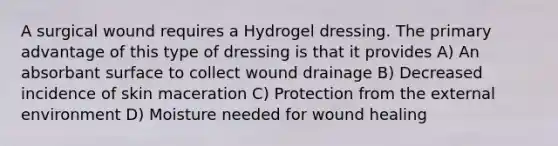 A surgical wound requires a Hydrogel dressing. The primary advantage of this type of dressing is that it provides A) An absorbant surface to collect wound drainage B) Decreased incidence of skin maceration C) Protection from the external environment D) Moisture needed for wound healing