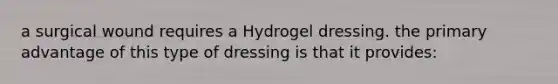 a surgical wound requires a Hydrogel dressing. the primary advantage of this type of dressing is that it provides: