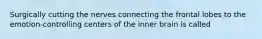 Surgically cutting the nerves connecting the frontal lobes to the emotion-controlling centers of the inner brain is called