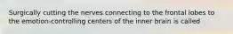 Surgically cutting the nerves connecting to the frontal lobes to the emotion-controlling centers of the inner brain is called