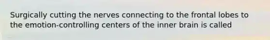 Surgically cutting the nerves connecting to the frontal lobes to the emotion-controlling centers of the inner brain is called