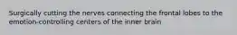 Surgically cutting the nerves connecting the frontal lobes to the emotion-controlling centers of the inner brain