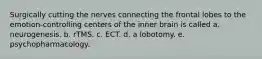 Surgically cutting the nerves connecting the frontal lobes to the emotion-controlling centers of the inner brain is called a. neurogenesis. b. rTMS. c. ECT. d. a lobotomy. e. psychopharmacology.