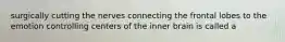 surgically cutting the nerves connecting the frontal lobes to the emotion controlling centers of the inner brain is called a