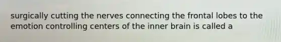 surgically cutting the nerves connecting the frontal lobes to the emotion controlling centers of the inner brain is called a