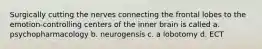 Surgically cutting the nerves connecting the frontal lobes to the emotion-controlling centers of the inner brain is called a. psychopharmacology b. neurogensis c. a lobotomy d. ECT