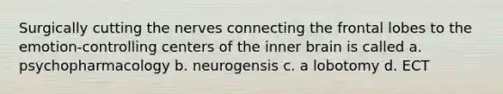 Surgically cutting the nerves connecting the frontal lobes to the emotion-controlling centers of the inner brain is called a. psychopharmacology b. neurogensis c. a lobotomy d. ECT