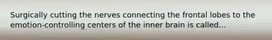 Surgically cutting the nerves connecting the frontal lobes to the emotion-controlling centers of the inner brain is called...