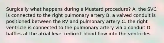 Surgically what happens during a Mustard procedure? A. the SVC is connected to the right pulmonary artery B. a valved conduit is positioned between the RV and pulmonary artery C. the right ventricle is connected to the pulmonary artery via a conduit D. baffles at the atrial level redirect blood flow into the ventricles