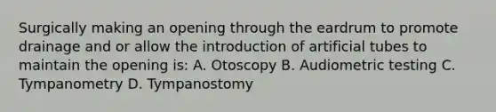 Surgically making an opening through the eardrum to promote drainage and or allow the introduction of artificial tubes to maintain the opening is: A. Otoscopy B. Audiometric testing C. Tympanometry D. Tympanostomy