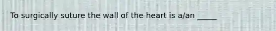 To surgically suture the wall of the heart is a/an _____