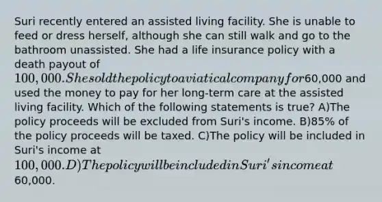 Suri recently entered an assisted living facility. She is unable to feed or dress herself, although she can still walk and go to the bathroom unassisted. She had a life insurance policy with a death payout of 100,000. She sold the policy to a viatical company for60,000 and used the money to pay for her long-term care at the assisted living facility. Which of the following statements is true? A)The policy proceeds will be excluded from Suri's income. B)85% of the policy proceeds will be taxed. C)The policy will be included in Suri's income at 100,000. D)The policy will be included in Suri's income at60,000.