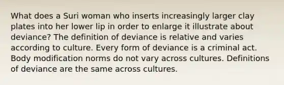 What does a Suri woman who inserts increasingly larger clay plates into her lower lip in order to enlarge it illustrate about deviance? The definition of deviance is relative and varies according to culture. Every form of deviance is a criminal act. Body modification norms do not vary across cultures. Definitions of deviance are the same across cultures.