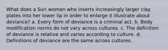 What does a Suri woman who inserts increasingly larger clay plates into her lower lip in order to enlarge it illustrate about deviance? a. Every form of deviance is a criminal act. b. Body modification norms do not vary across cultures. c. The definition of deviance is relative and varies according to culture. d. Definitions of deviance are the same across cultures.