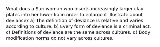 What does a Suri woman who inserts increasingly larger clay plates into her lower lip in order to enlarge it illustrate about deviance? a) The definition of deviance is relative and varies according to culture. b) Every form of deviance is a criminal act. c) Definitions of deviance are the same across cultures. d) Body modification norms do not vary across cultures.