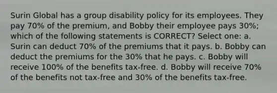 Surin Global has a group disability policy for its employees. They pay 70% of the premium, and Bobby their employee pays 30%; which of the following statements is CORRECT? Select one: a. Surin can deduct 70% of the premiums that it pays. b. Bobby can deduct the premiums for the 30% that he pays. c. Bobby will receive 100% of the benefits tax-free. d. Bobby will receive 70% of the benefits not tax-free and 30% of the benefits tax-free.