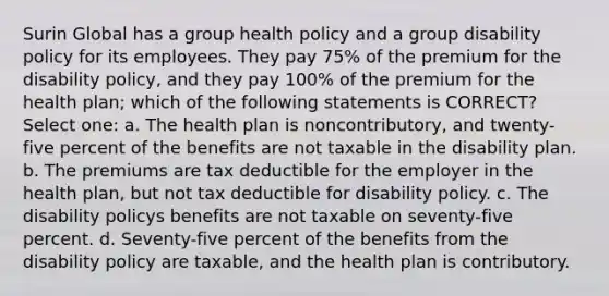 Surin Global has a group health policy and a group disability policy for its employees. They pay 75% of the premium for the disability policy, and they pay 100% of the premium for the health plan; which of the following statements is CORRECT? Select one: a. The health plan is noncontributory, and twenty-five percent of the benefits are not taxable in the disability plan. b. The premiums are tax deductible for the employer in the health plan, but not tax deductible for disability policy. c. The disability policys benefits are not taxable on seventy-five percent. d. Seventy-five percent of the benefits from the disability policy are taxable, and the health plan is contributory.