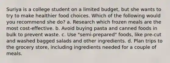 Suriya is a college student on a limited budget, but she wants to try to make healthier food choices. Which of the following would you recommend she do? a. Research which frozen meals are the most cost-effective. b. Avoid buying pasta and canned foods in bulk to prevent waste. c. Use "semi-prepared" foods, like pre-cut and washed bagged salads and other ingredients. d. Plan trips to the grocery store, including ingredients needed for a couple of meals.