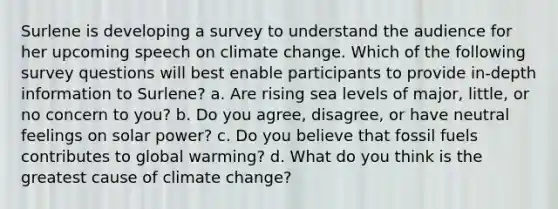 Surlene is developing a survey to understand the audience for her upcoming speech on climate change. Which of the following survey questions will best enable participants to provide in-depth information to Surlene? a. Are rising sea levels of major, little, or no concern to you? b. Do you agree, disagree, or have neutral feelings on solar power? c. Do you believe that fossil fuels contributes to global warming? d. What do you think is the greatest cause of climate change?