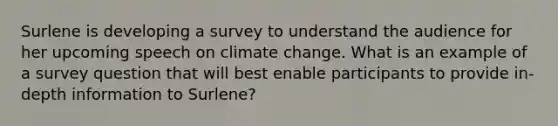 Surlene is developing a survey to understand the audience for her upcoming speech on climate change. What is an example of a survey question that will best enable participants to provide in-depth information to Surlene?