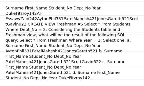 Surname First_Name Student_No Dept_No Year DukeFitzroy142Al-EssawyZaid242AytonPhil331PatelMahesh421JonesGareth521ScottGavin622 CREATE VIEW Freshman AS Select * From Students Where Dept_No = 2; Considering the Students table and Freshman view, what will be the result of the following SQL query: Select * From Freshman Where Year = 1; Select one: a. Surname First_Name Student_No Dept_No Year AytonPhil331PatelMahesh421JonesGareth521 b. Surname First_Name Student_No Dept_No Year PatelMahesh421JonesGareth521ScottGavin622 c. Surname First_Name Student_No Dept_No Year PatelMahesh421JonesGareth521 d. Surname First_Name Student_No Dept_No Year DukeFitzroy142