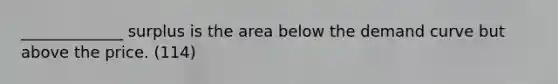 _____________ surplus is the area below the demand curve but above the price. (114)