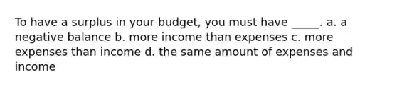 To have a surplus in your budget, you must have _____. a. a negative balance b. more income than expenses c. more expenses than income d. the same amount of expenses and income