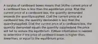 A surplus of cardboard boxes means that )A)the current price of a cardboard box is less than the equilibrium price. B)at the current price of a cardboard box, the quantity demanded exceeds the quantitysupplied. C)at the current price of a cardboard box, the quantity demanded is less than the quantitysupplied. D)at the current price of a cardboard box, the quantity demanded equals the quantity suppliedand the price will fall to restore the equilibrium. E)More information is needed to determine if the price of cardboard boxes is higher than, lowerthan, or equal to the equilibrium price.