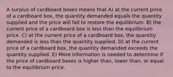 A surplus of cardboard boxes means that A) at the current price of a cardboard box, the quantity demanded equals the quantity supplied and the price will fall to restore the equilibrium. B) the current price of a cardboard box is less than the equilibrium price. C) at the current price of a cardboard box, the quantity demanded is less than the quantity supplied. D) at the current price of a cardboard box, the quantity demanded exceeds the quantity supplied. E) More information is needed to determine if the price of cardboard boxes is higher than, lower than, or equal to the equilibrium price.