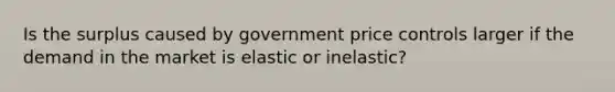 Is the surplus caused by government price controls larger if the demand in the market is elastic or inelastic?