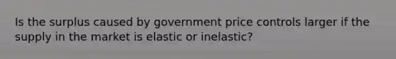 Is the surplus caused by government price controls larger if the supply in the market is elastic or inelastic?