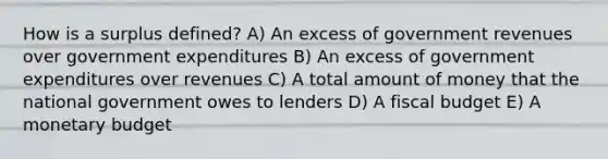 How is a surplus defined? A) An excess of government revenues over government expenditures B) An excess of government expenditures over revenues C) A total amount of money that the national government owes to lenders D) A fiscal budget E) A monetary budget