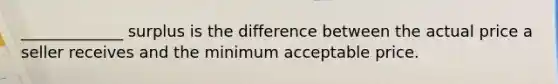 _____________ surplus is the difference between the actual price a seller receives and the minimum acceptable price.