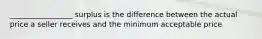 _________________ surplus is the difference between the actual price a seller receives and the minimum acceptable price