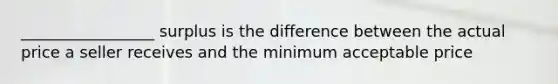 _________________ surplus is the difference between the actual price a seller receives and the minimum acceptable price