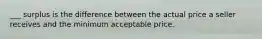 ___ surplus is the difference between the actual price a seller receives and the minimum acceptable price.